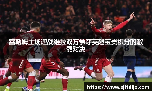 J9富勒姆主场迎战维拉双方争夺英超宝贵积分的激烈对决